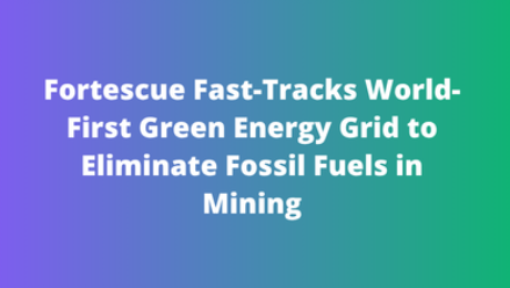 Fortescue Fast-Tracks World-First Green Energy Grid to Eliminate Fossil Fuels in Mining